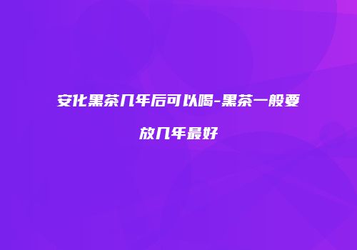 安化黑茶几年后可以喝-黑茶一般要放几年最好