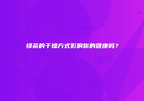 绿茶的干燥方式影响你的健康吗？