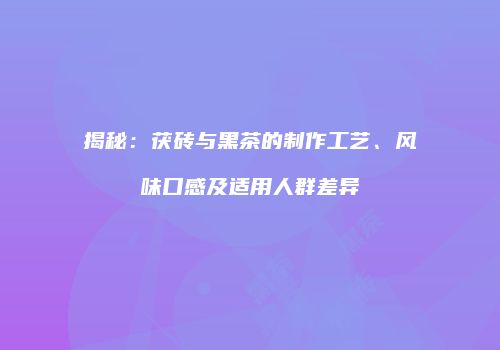 揭秘：茯砖与黑茶的制作工艺、风味口感及适用人群差异