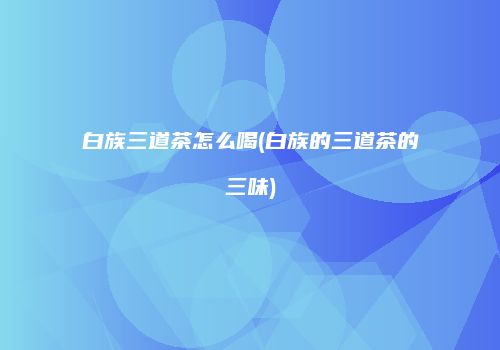 白族三道茶怎么喝(白族的三道茶的三味)