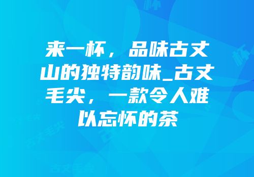 来一杯，品味古丈山的独特韵味_古丈毛尖，一款令人难以忘怀的茶