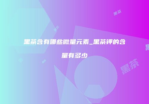 黑茶含有哪些微量元素_黑茶钾的含量有多少