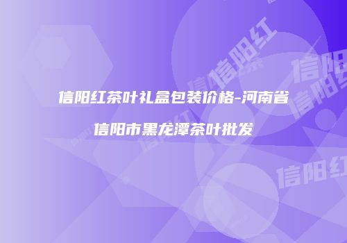 信阳红茶叶礼盒包装价格-河南省信阳市黑龙潭茶叶批发