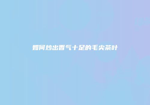 如何炒出香气十足的毛尖茶叶