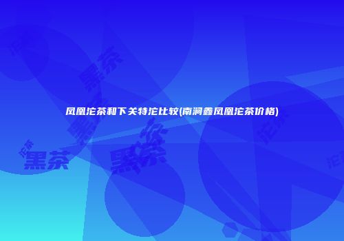 凤凰沱茶和下关特沱比较(南涧鑫凤凰沱茶价格)
