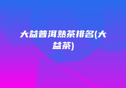 大益普洱熟茶排名(大益茶)