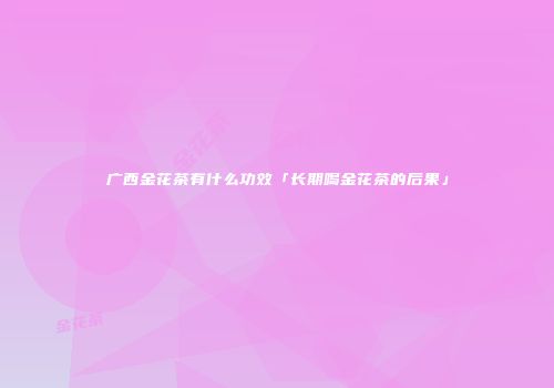 广西金花茶有什么功效「长期喝金花茶的后果」
