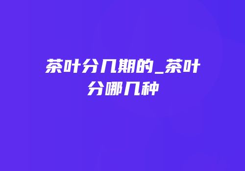 茶叶分几期的_茶叶分哪几种