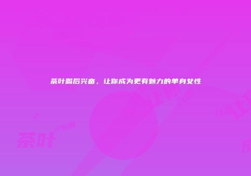 茶叶喝后兴奋，让你成为更有魅力的单身女性