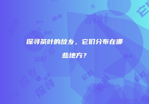 探寻茶叶的故乡，它们分布在哪些地方？