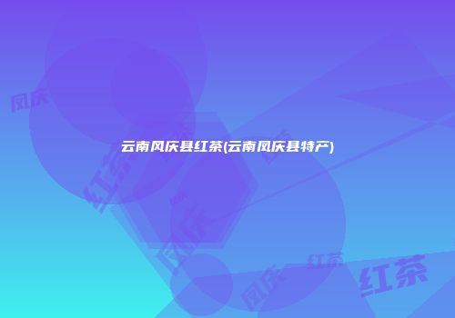 云南风庆县红茶(云南凤庆县特产)