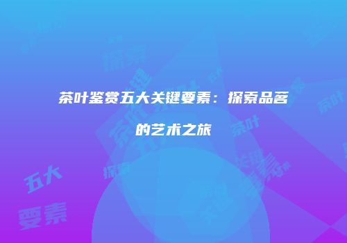茶叶鉴赏五大关键要素：探索品茗的艺术之旅