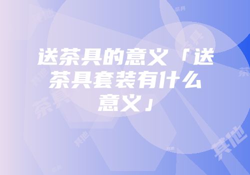 送茶具的意义「送茶具套装有什么意义」
