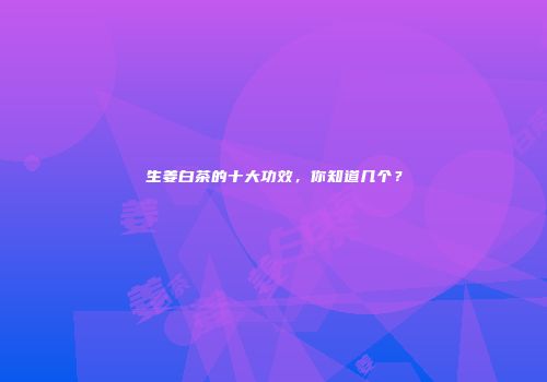 生姜白茶的十大功效，你知道几个？