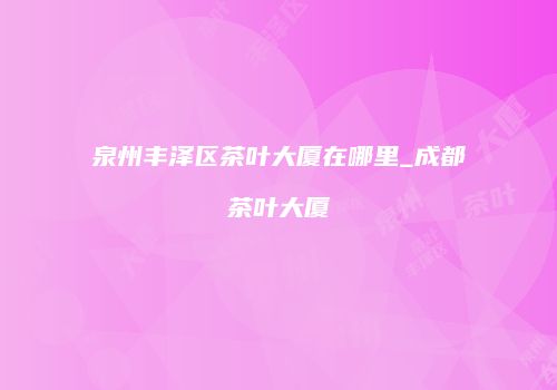 泉州丰泽区茶叶大厦在哪里_成都茶叶大厦