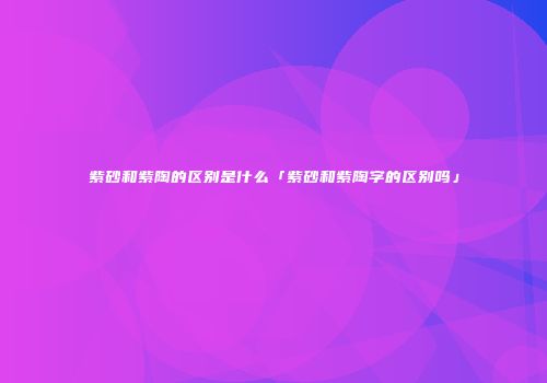 紫砂和紫陶的区别是什么「紫砂和紫陶字的区别吗」