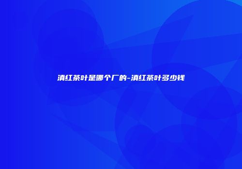 滇红茶叶是哪个厂的-滇红茶叶多少钱