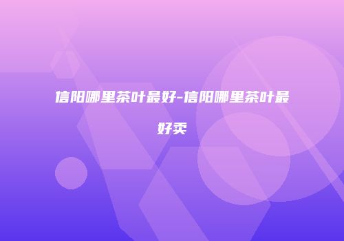 信阳哪里茶叶最好-信阳哪里茶叶最好卖