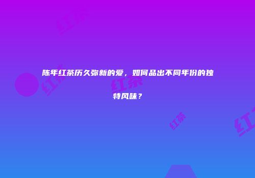 陈年红茶历久弥新的爱，如何品出不同年份的独特风味？