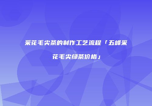 采花毛尖茶的制作工艺流程「五峰采花毛尖绿茶价格」