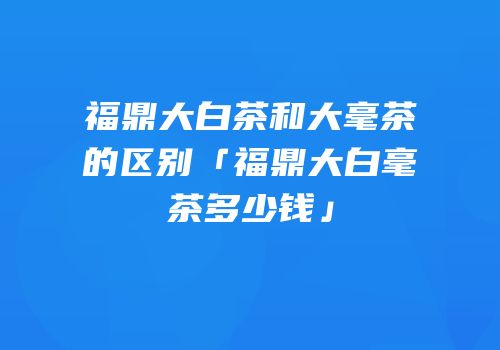 福鼎大白茶和大毫茶的区别「福鼎大白毫茶多少钱」