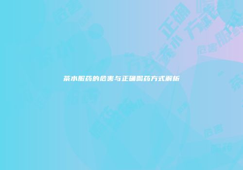 茶水服药的危害与正确喝药方式解析