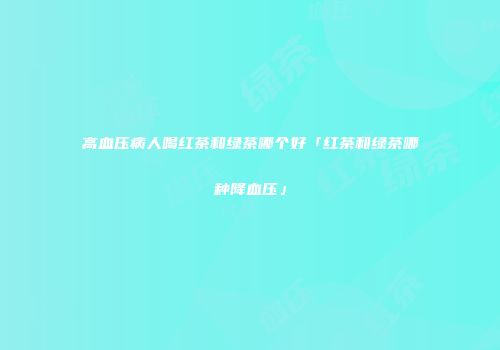 高血压病人喝红茶和绿茶哪个好「红茶和绿茶哪种降血压」