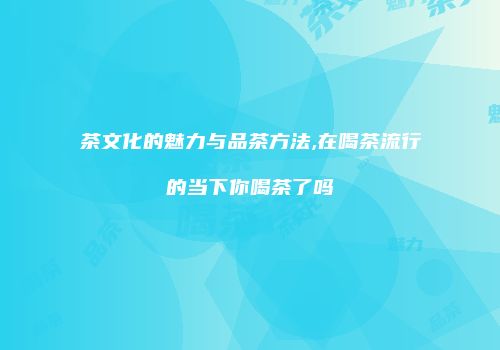 茶文化的魅力与品茶方法,在喝茶流行的当下你喝茶了吗
