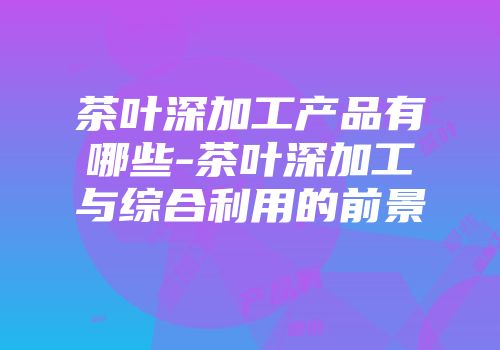 茶叶深加工产品有哪些-茶叶深加工与综合利用的前景