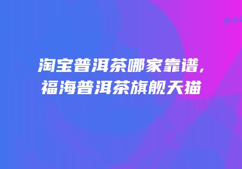 淘宝普洱茶哪家靠谱,福海普洱茶旗舰天猫