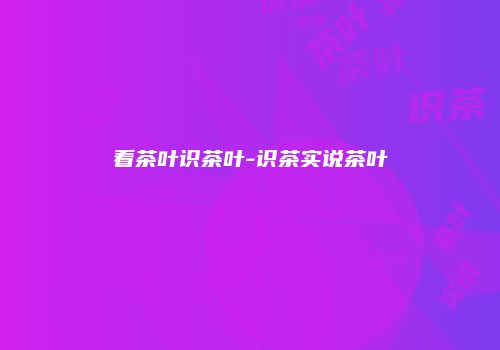 看茶叶识茶叶-识茶实说茶叶