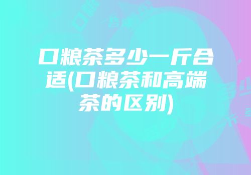 口粮茶多少一斤合适(口粮茶和高端茶的区别)