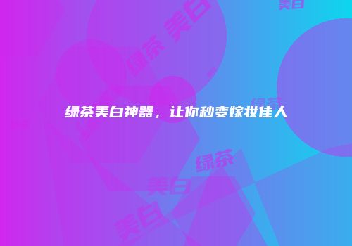 绿茶美白神器，让你秒变嫁妆佳人