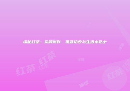 探秘红茶：发酵制作、保健功效与生活小贴士