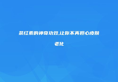 茶红素的神奇功效,让你不再担心皮肤老化