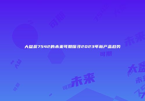 大益茶7542的未来可期探寻2023年新产品趋势