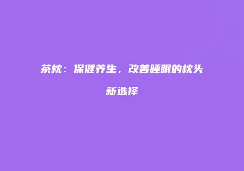 茶枕：保健养生，改善睡眠的枕头新选择