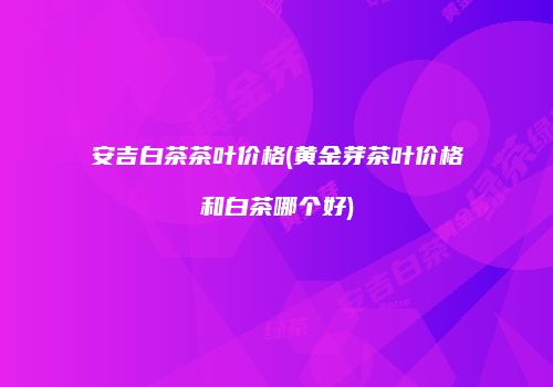 安吉白茶茶叶价格(黄金芽茶叶价格和白茶哪个好)