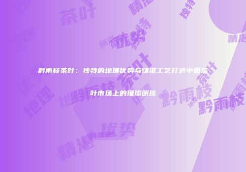 黔雨枝茶叶：独特的地理优势与精湛工艺打造中国茶叶市场上的璀璨明珠