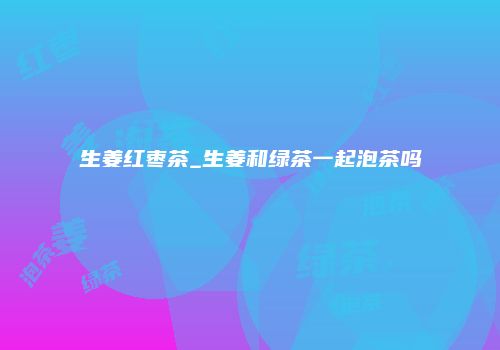 生姜红枣茶_生姜和绿茶一起泡茶吗