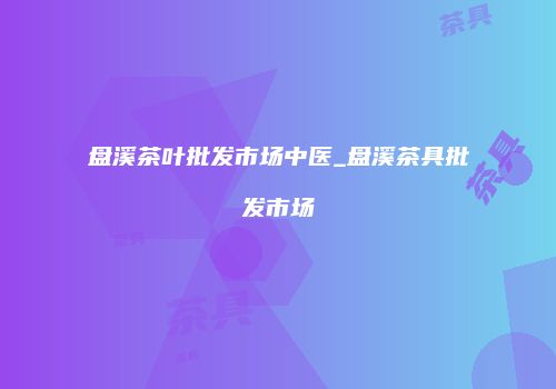 盘溪茶叶批发市场中医_盘溪茶具批发市场