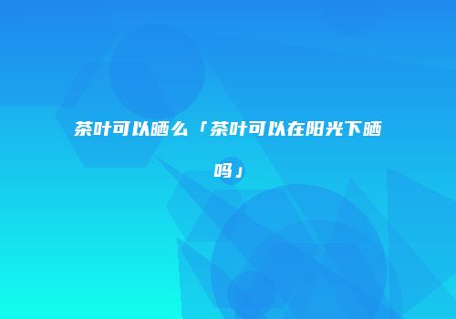 茶叶可以晒么「茶叶可以在阳光下晒吗」