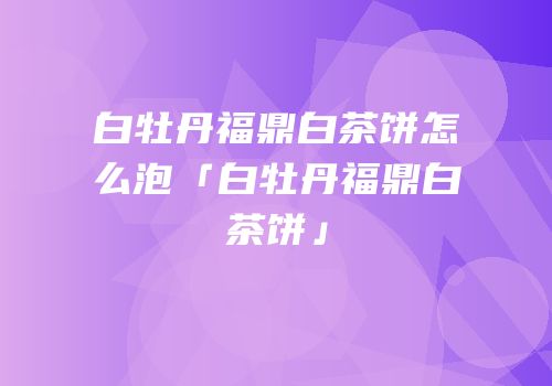 白牡丹福鼎白茶饼怎么泡「白牡丹福鼎白茶饼」