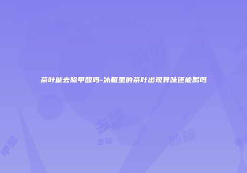 茶叶能去除甲醛吗-冰箱里的茶叶出现异味还能喝吗