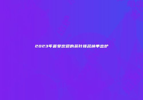 2023年最受欢迎的茶叶排名榜单出炉