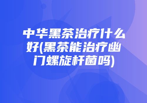 中华黑茶治疗什么好(黑茶能治疗幽门螺旋杆菌吗)