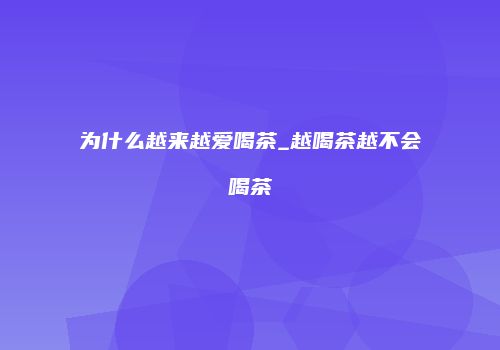 为什么越来越爱喝茶_越喝茶越不会喝茶