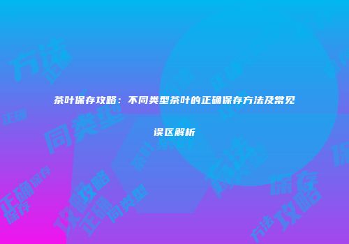 茶叶保存攻略：不同类型茶叶的正确保存方法及常见误区解析