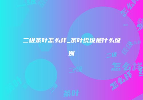 二级茶叶怎么样_茶叶统级是什么级别