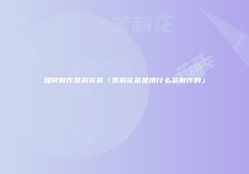 如何制作茉莉花茶「茉莉花茶是用什么茶制作的」